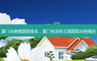 厦门去疤痕医院排名，厦门有没有正规医院治疤痕的