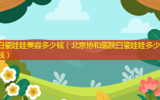 白瓷娃娃美容多少钱（北京协和医院白瓷娃娃多少钱）