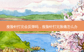 瘦脸针打完会反弹吗，瘦脸针打完胀痛怎么办