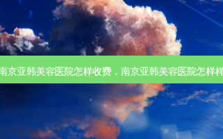 南京亚韩美容医院怎样收费，南京亚韩美容医院怎样样