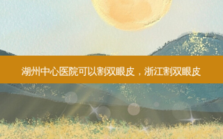 湖州中心医院可以割双眼皮，浙江割双眼皮