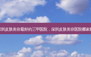 深圳皮肤美容 *** 的三甲医院，深圳皮肤美容医院哪家好