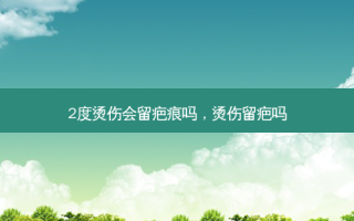 2度烫伤会留疤痕吗，烫伤留疤吗