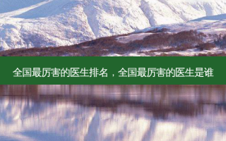全国最厉害的医生排名，全国最厉害的医生是谁