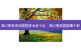 海口整形美容医院排名前十位，海口整形医院哪个好