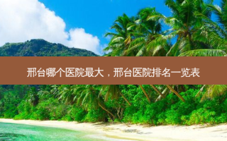 邢台哪个医院 *** ，邢台医院排名一览表