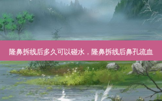 隆鼻拆线后多久可以碰水，隆鼻拆线后鼻孔流血