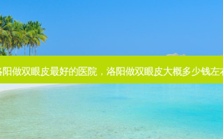 洛阳做双眼皮 *** 的医院，洛阳做双眼皮大概多少钱左右