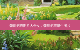 颈部疤痕图片大全女，颈部疤痕增生图片