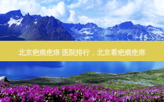 北京疤痕疙瘩 医院排行，北京看疤痕疙瘩