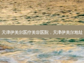 天津伊美尔医疗美容医院，天津伊美尔地址