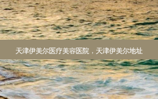 天津伊美尔医疗美容医院，天津伊美尔地址