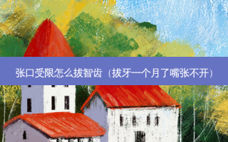 张口受限怎么拔智齿（拔牙一个月了嘴张不开）