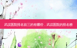 武汉医院排名前三的有哪些，武汉医院的排名榜