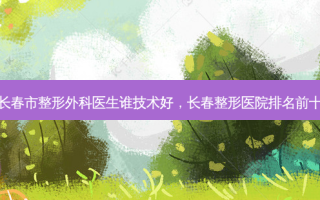 长春市整形外科医生谁技术好，长春整形医院排名前十