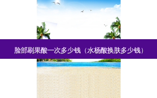 脸部刷果酸一次多少钱（水杨酸换肤多少钱）