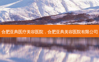 合肥亚典医疗美容医院，合肥亚典美容医院有限公司