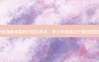 治疗玫瑰痤疮 *** 的医院排名，青少年痤疮治疗 *** 医院排名