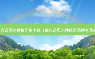 瑞典诺贝尔种植牙多少钱（瑞典诺贝尔种植牙品牌有几种）