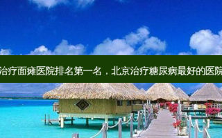 北京治疗面瘫医院 *** 名，北京治疗糖尿病 *** 的医院排名