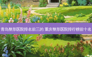青岛整形医院排名前三的 重庆整形医院排行榜前十名