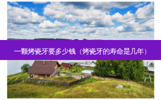 一颗烤瓷牙要多少钱（烤瓷牙的寿命是几年）