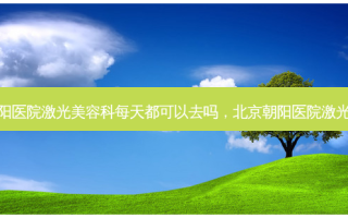 北京朝阳医院激光美容科每天都可以去吗，北京朝阳医院激光美容科