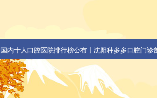 2023国内十大口腔医院排行榜公布丨沈阳种多多口腔门诊部之一