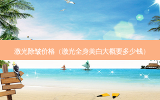 激光除皱价格（激光全身美白大概要多少钱）