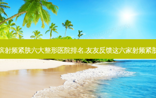 速看哈尔滨射频紧肤六大整形医院排名,友友反馈这六家射频紧肤技术超牛
