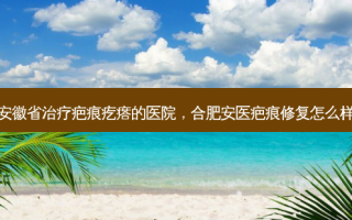 安徽省治疗疤痕疙瘩的医院，合肥安医疤痕修复怎么样