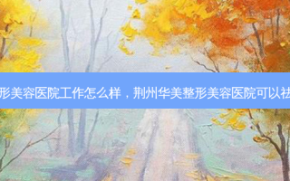 荆州华美整形美容医院工作怎么样，荆州华美整形美容医院可以祛斑吗多少钱