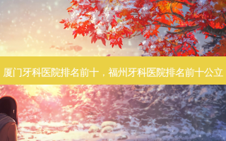 厦门牙科医院排名前十，福州牙科医院排名前十公立