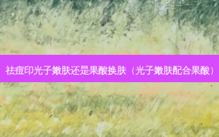 祛痘印光子嫩肤还是果酸换肤（光子嫩肤配合果酸）