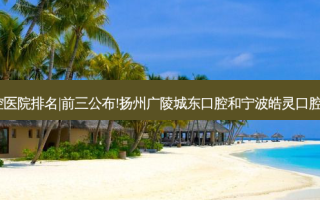 2023国内十大口腔医院排名|前三公布!扬州广陵城东口腔和宁波皓灵口腔(望童路店)哪个好?