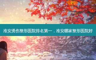 淮安烫伤整形医院 *** ，淮安哪家整形医院好
