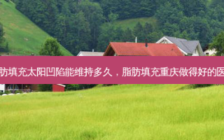 脂肪填充太阳凹陷能维持多久，脂肪填充重庆做得好的医生