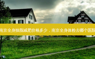 南京全身抽脂减肥价格多少，南京全身体检去哪个医院