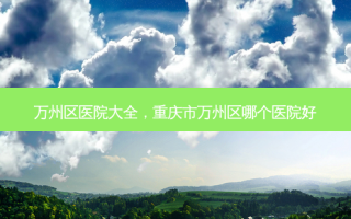 万州区医院大全，重庆市万州区哪个医院好