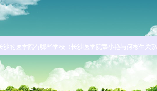 长沙的医学院有哪些学校(长沙医学院奉小艳与何彬生关系)-第1张图片-南山整形网 长沙的医学院有哪些学校(长沙医学院奉小艳与何彬生关系)-第1张图片-南山整形网
