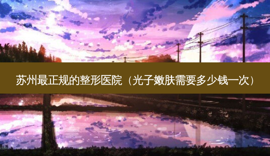 苏州最正规的整形医院(光子嫩肤需要多少钱一次)-第1张图片-南山整形网 苏州最正规的整形医院(光子嫩肤需要多少钱一次)-第1张图片-南山整形网