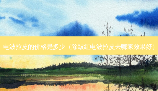 电波拉皮的价格是多少(除皱红电波拉皮去哪家效果好)-第1张图片-南山整形网 电波拉皮的价格是多少(除皱红电波拉皮去哪家效果好)-第1张图片-南山整形网