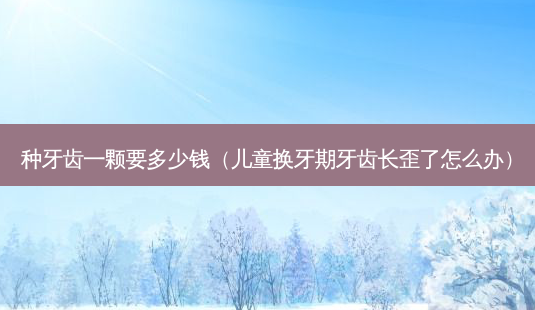 种牙齿一颗要多少钱(儿童换牙期牙齿长歪了怎么办)-第1张图片-南山整形网 种牙齿一颗要多少钱(儿童换牙期牙齿长歪了怎么办)-第1张图片-南山整形网