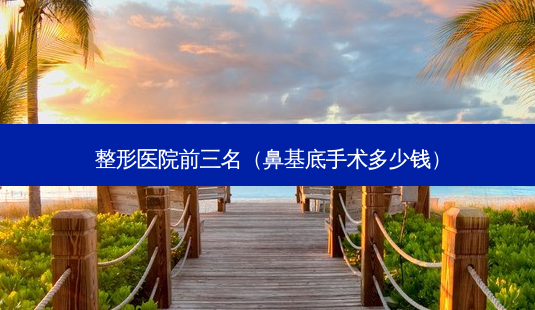整形医院前三名(鼻基底手术多少钱)-第1张图片-南山整形网 整形医院前三名(鼻基底手术多少钱)-第1张图片-南山整形网