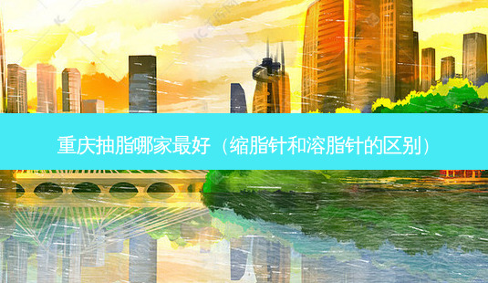 重庆抽脂哪家 *** (缩脂针和溶脂针的区别)-第1张图片-南山整形网 重庆抽脂哪家 *** (缩脂针和溶脂针的区别)-第1张图片-南山整形网