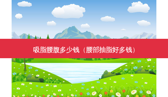 吸脂腰腹多少钱(腰部抽脂好多钱)-第1张图片-南山整形网 吸脂腰腹多少钱(腰部抽脂好多钱)-第1张图片-南山整形网
