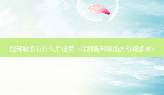 腿部吸脂有什么后遗症(深圳腿部吸脂的价格多尿)-第1张图片-南山整形网 腿部吸脂有什么后遗症(深圳腿部吸脂的价格多尿)-第1张图片-南山整形网