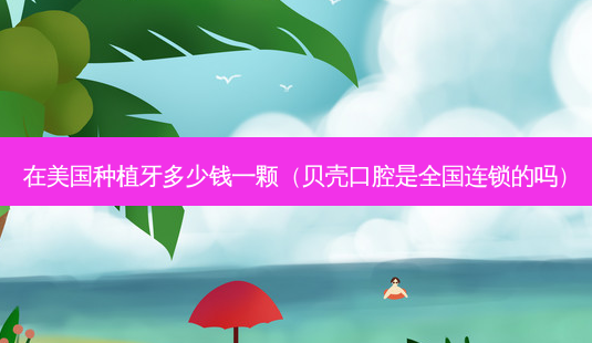 在美国种植牙多少钱一颗(贝壳口腔是全国连锁的吗)-第1张图片-南山整形网 在美国种植牙多少钱一颗(贝壳口腔是全国连锁的吗)-第1张图片-南山整形网