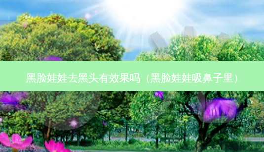 黑脸娃娃去黑头有效果吗(黑脸娃娃吸鼻子里)-第1张图片-南山整形网 黑脸娃娃去黑头有效果吗(黑脸娃娃吸鼻子里)-第1张图片-南山整形网