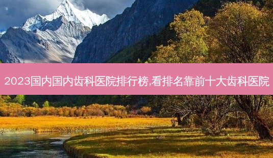 2023国内国内齿科医院排行榜,看排名靠前十大齿科医院-第1张图片-南山整形网 2023国内国内齿科医院排行榜,看排名靠前十大齿科医院-第1张图片-南山整形网